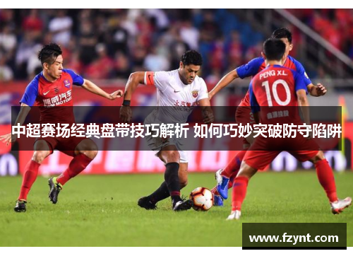 中超赛场经典盘带技巧解析 如何巧妙突破防守陷阱